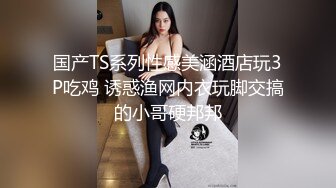 国产TS系列性感美涵酒店玩3P吃鸡 诱惑渔网内衣玩脚交搞的小哥硬邦邦