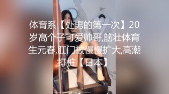 体育系【处男的第一次】20岁高个子可爱帅哥,筋壮体育生元春,肛门被慢慢扩大,高潮打桩【日本】