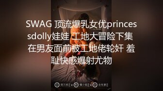 SWAG 顶流爆乳女优princessdolly娃娃 工地大冒险下集 在男友面前被工地佬轮奸 羞耻快感爆射尤物