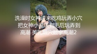 洗澡时女神进来吃鸡玩弄小穴 把女神小逼逼剃毛后玩弄到高潮 美乳嫩穴颤挛高潮2