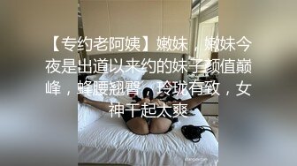 【专约老阿姨】嫩妹，嫩妹今夜是出道以来约的妹子颜值巅峰，蜂腰翘臀，玲珑有致，女神干起太爽