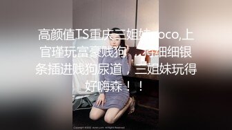 高颜值TS重庆三姐妹coco,上官瑾玩富豪贱狗 ，将细细银条插进贱狗尿道，三姐妹玩得好嗨森！！