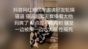 抖音网红楠民辛邀请好友轮操骚逼 骚逼超紧无套操着太他妈爽了 差点忍不住内射 骚受一边被操一边吃大屌 性福死了