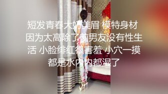 短发青春大奶美眉 模特身材 因为太高除了前男友没有性生活 小脸绯红很害羞 小穴一摸都是水内内都湿了