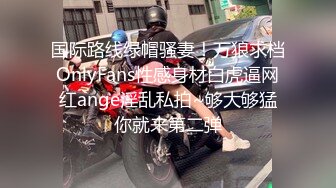 国际路线绿帽骚妻！万狼求档OnlyFans性感身材白虎逼网红ange淫乱私拍~够大够猛你就来第二弹