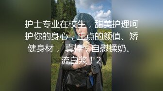 护士专业在校生，甜美护理呵护你的身心，正点的颜值、矫健身材， 真棒，自慰揉奶、流白浆！2