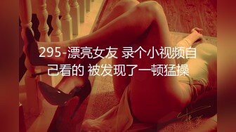 295-漂亮女友 录个小视频自己看的 被发现了一顿猛操