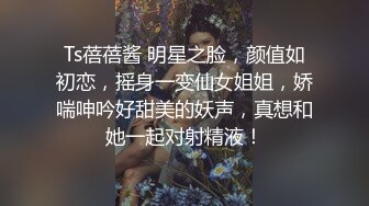 Ts蓓蓓酱 明星之脸，颜值如初恋，摇身一变仙女姐姐，娇喘呻吟好甜美的妖声，真想和她一起对射精液！