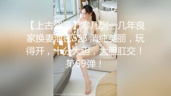 【上古资源】零几到一几年良家换妻泄密5部 清纯美丽，玩得开，十分大胆，大胆肛交！第59弹！