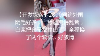 【开发探索】2800网约外围阴毛好多，一舔逼爽得乱耸，白浆把套子都搞白了，全程换了两个套套，好激情