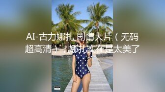 AI-古力娜扎 剧情大片（无码超高清），娜扎实在是太美了