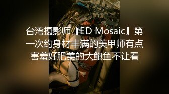 台湾摄影师『ED Mosaic』第一次约身材丰满的美甲师有点害羞好肥美的大鲍鱼不让看