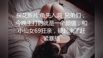 探花新片 龟先入洞_兄弟们，今晚主打的就是一个颜值，和小仙女69狂亲，硬起来了赶紧暴插