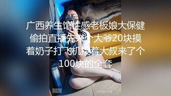 广西养生馆性感老板娘大保健偷拍直播先来个大爷20块摸着奶子打飞机接着大叔来了个100块的全套