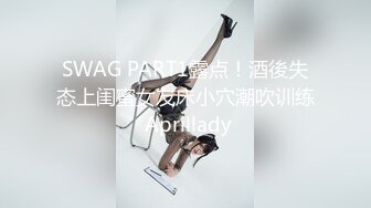 SWAG PART1露点！酒後失态上闺蜜女友床小穴潮吹训练 Aprillady