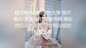 超顶推特调教母狗大神 我不是AV男优 浴缸舔脚吞精 精彩对白调教淫奴 淑女到淫娃的蜕变历程