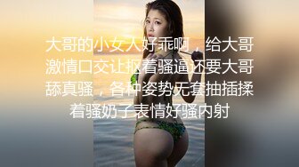 大哥的小女人好乖啊，给大哥激情口交让抠着骚逼还要大哥舔真骚，各种姿势无套抽插揉着骚奶子表情好骚内射