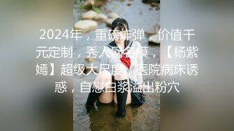 2024年，重磅炸弹，价值千元定制，秀人网名模，【杨紫嫣】超级大尺度，医院病床诱惑，自慰白浆溢出粉穴