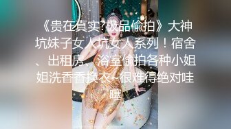 《贵在真实?极品偸拍》大神坑妹子女人坑女人系列！宿舍、出租房、浴室偸拍各种小姐姐洗香香换衣~很难得绝对哇噻