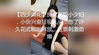 【四少探花】良家兼职小少妇，小伙兴奋狂吸乳头，憋了许久花式啪啪释放，近景刺激劲爆