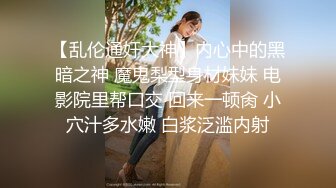 【乱伦通奸大神】内心中的黑暗之神 魔鬼梨型身材妹妹 电影院里帮口交 回来一顿肏 小穴汁多水嫩 白浆泛滥内射