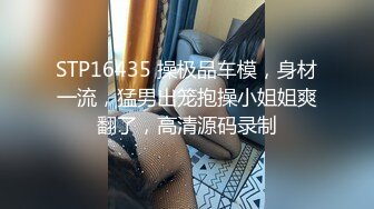 STP16435 操极品车模，身材一流，猛男出笼抱操小姐姐爽翻了，高清源码录制