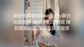 麻豆传媒映画&amp;Psy联合出品新作-传说中的深喉咙 操到高潮抽搐 深喉互舔到窒息