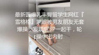 最新圆爆乳丰臀留学生网红『雪格格』蒙眼被男友朋友无套爆操，发现后3P一起干，轮操中出内射