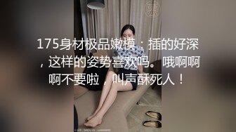 175身材极品嫩模：插的好深，这样的姿势喜欢吗。哦啊啊啊不要啦，叫声酥死人！