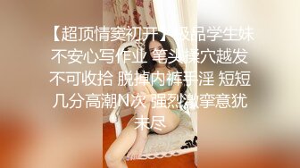 【超顶情窦初开】极品学生妹不安心写作业 笔头揉穴越发不可收拾 脱掉内裤手淫 短短几分高潮N次 强烈激挛意犹未尽