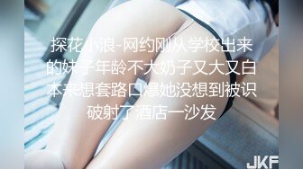 探花小浪-网约刚从学校出来的妹子年龄不大奶子又大又白本来想套路口爆她没想到被识破射了酒店一沙发