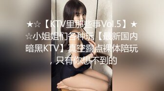 ★☆【KTV里那些事Vol.5】★☆小姐姐们各种玩【最新国内暗黑KTV】真空露点裸体陪玩，只有你想不到的