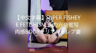 【中文字幕】SUPER FISHEYE FETISHISM 迫力兴奋蜜写 肉感BODYヤリマンセレブ妻