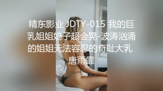 精东影业 JDTY-015 我的巨乳姐姐奶子超会晃-波涛汹涌的姐姐无法容忍的奇耻大乳 唐雨霏