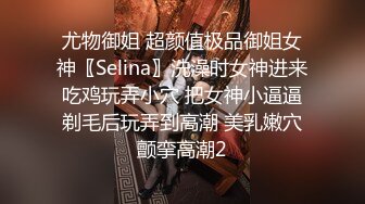 尤物御姐 超颜值极品御姐女神〖Selina〗洗澡时女神进来吃鸡玩弄小穴 把女神小逼逼剃毛后玩弄到高潮 美乳嫩穴颤挛高潮2