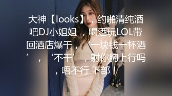 大神【looks】，约啪清纯酒吧DJ小姐姐 ，喝酒玩LOL带回酒店爆干，‘一块钱一杯酒’，‘不干’，射你胸上行吗，唔不行 下部！