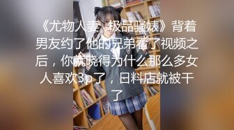 《尤物人妻✿极品骚婊》背着男友约了他的兄弟看了视频之后，你就晓得为什么那么多女人喜欢3p了，日料店就被干了