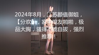 2024年8月，江苏颜值御姐，【分欢】，家中炮友啪啪，极品大胸，骚得不能自拔，强烈推荐！