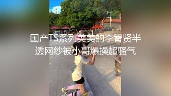 国产TS系列美美的李智贤半透网纱被小哥爆操超骚气