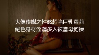 大像传媒之性慾超強巨乳蘿莉絕色身材淫蕩多人被當母狗操