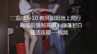 后续5-10 教师姐姐地上爬行，捆绑后强制高潮！淫荡对白 骚话连篇---视频