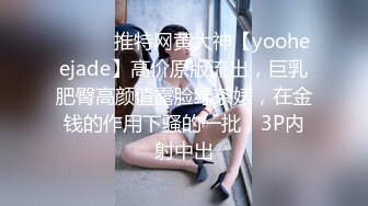 ⚫️⚫️推特网黄大神【yooheejade】高价原版流出，巨乳肥臀高颜值露脸绿茶婊，在金钱的作用下骚的一批，3P内射中出