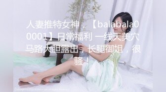 人妻推特女神，【balabala00001】日常福利 一线天美穴马路大胆露出，长腿御姐，很骚！