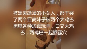 被黑鬼蹂躏的小女人，都干哭了两个亚裔妹子被两个大鸡巴黑鬼各种蹂躏玩弄，口交大鸡巴，两鸡巴一起插骚穴