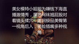 美女模特小姐姐为赚钱下海直播激情秀，黑色网袜翘屁股对着镜头揉穴，圆润极品美臀第一视角后入，骑脸插嘴多种视角