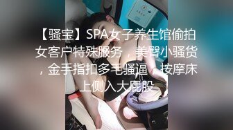 【骚宝】SPA女子养生馆偷拍女客户特殊服务，美臀小骚货，金手指扣多毛骚逼，按摩床上侧入大屁股