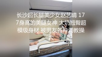 长沙超长腿美少女赵艺晴 177身高的美腿女神 大奶翘臀超模级身材 被男友各种调教操穴