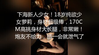 下海新人少女！18岁纯欲少女萝莉，身材超级棒，170CM高挑身材大长腿，非常嫩！炮友不给力，插一会就泄气了