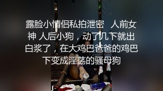 露脸小情侣私拍泄密✿人前女神 人后小狗，动了几下就出白浆了，在大鸡巴爸爸的鸡巴下变成淫荡的骚母狗