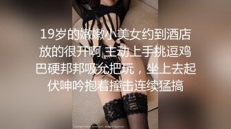 19岁的嫩嫩小美女约到酒店放的很开啊 主动上手挑逗鸡巴硬邦邦吸允把玩，坐上去起伏呻吟抱着撞击连续猛搞